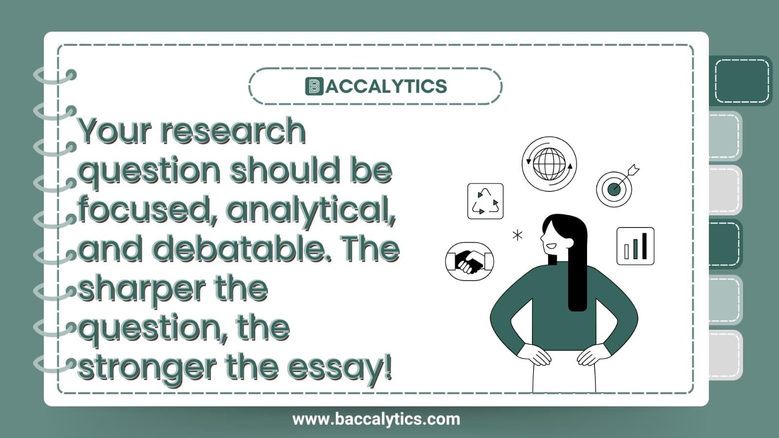 Your research question should be focused, analytical, and debatable. The sharper the question, the stronger the essay!