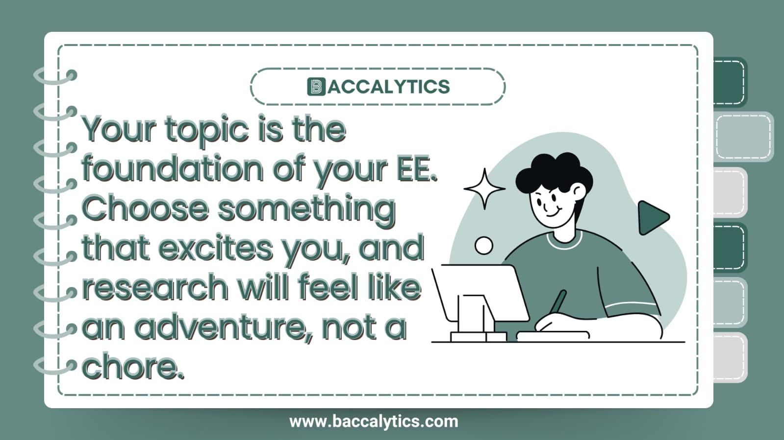 Your topic is the foundation of your EE. Choose something that excites you, and research will feel like an adventure, not a chore.
