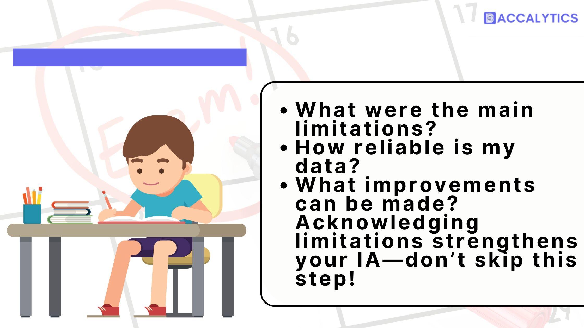 What were the main limitations? How reliable is my data? What improvements can be made? Acknowledging limitations strengthens your IA—don’t skip this step!