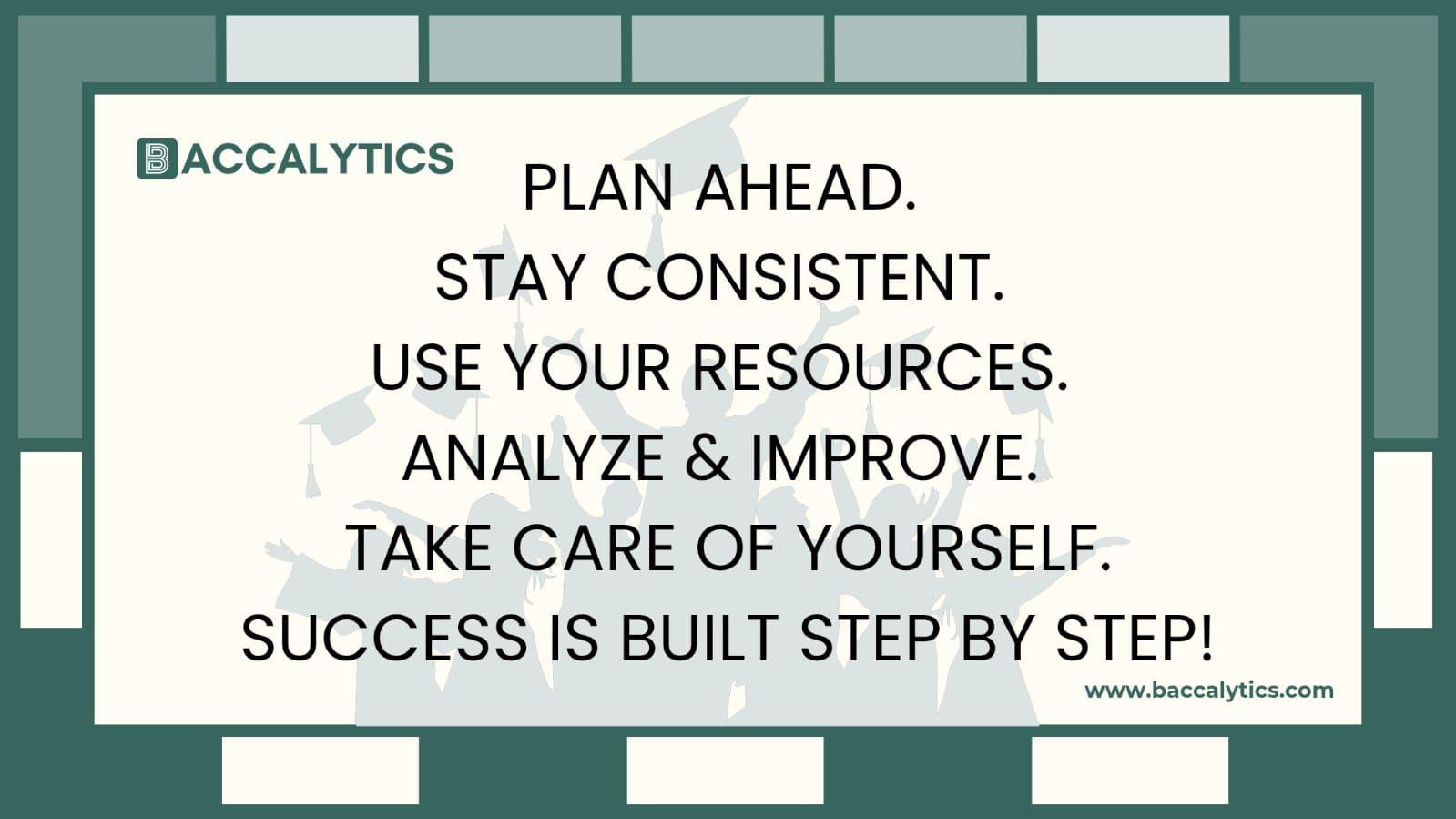 Plan ahead. Stay consistent. Use your resources. Analyze & improve. Take care of yourself. Success is built step by step!